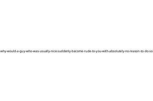 why-would-a-guy-who-was-usually-nice-suddenly-become-rude-to-you-with-absolutely-no-reason-to-do-so
